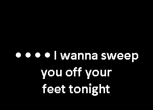 o o o o I wanna sweep
you off your
feet tonight