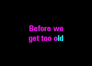 Before we

get too old