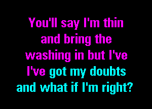 You'll say I'm thin
and bring the
washing in but I've
I've got my doubts
and what if I'm right?