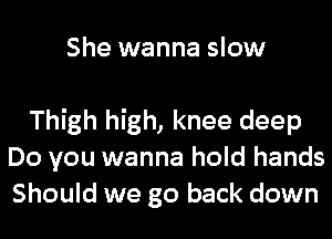 She wanna slow

Thigh high, knee deep
Do you wanna hold hands
Should we go back down