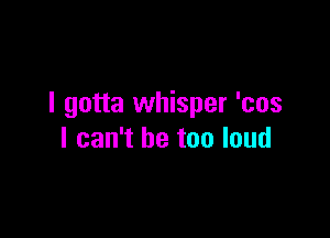 I gotta whisper 'cos

I can't be too loud