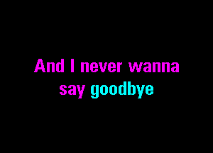 And I never wanna

say goodbye