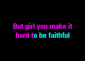 But girl you make it

hard to be faithful