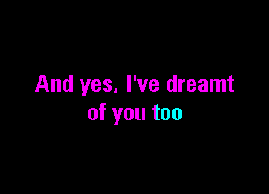 And yes. I've dreamt

of you too