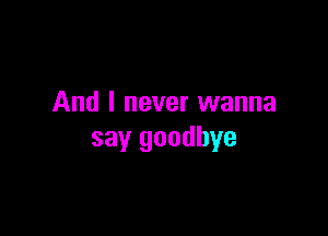 And I never wanna

say goodbye