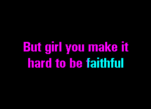 But girl you make it

hard to be faithful