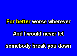 For better worse wherever

And I would never let

somebody break you down