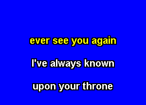 ever see you again

I've always known

upon your throne