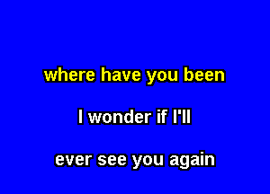 where have you been

I wonder if I'll

ever see you again