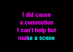 I did cause
a commotion

I can't help but
make a scene