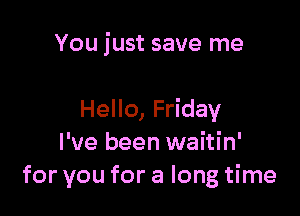 You just save me

Hello, Friday
I've been waitin'
for you for a long time