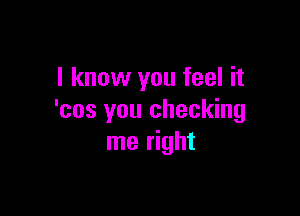 I know you feel it

'cos you checking
me right