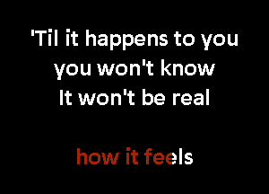 'Til it happens to you
you won't know

It won't be real

how it feels