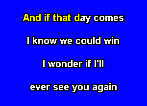 And if that day comes

I know we could win
I wonder if I'll

ever see you again