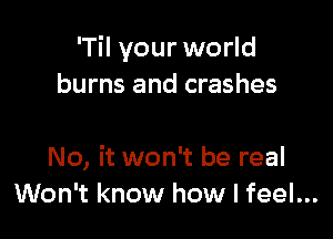 'Til your world
burns and crashes

No, it won't be real
Won't know how I feel...