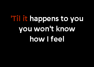 'Til it happens to you
you won't know

how I feel