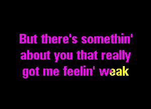 But there's somethin'

about you that really
got me feelin' weak