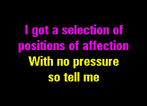 I got a selection of
positions of affection

With no pressure
so tell me