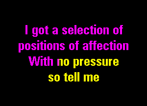 I got a selection of
positions of affection

With no pressure
so tell me