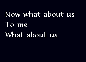 Now what about us
To me

What about us