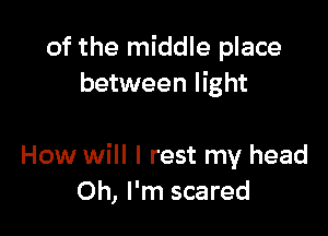 of the middle place
between light

How will I rest my head
Oh, I'm scared