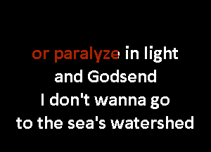 or paralyze in light

and Godsend
I don't wanna go
to the sea's watershed