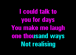 I could talk to
you for days

You make me laugh
one thousand ways
Not realising