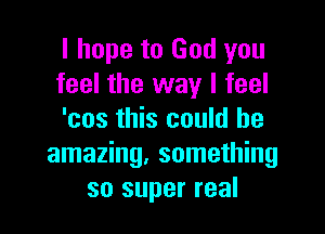 I hope to God you
feel the way I feel

'cos this could be
amazing. something
so super real