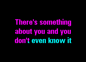 There's something

about you and you
don't even know it