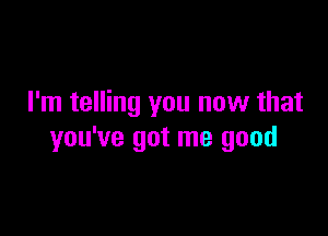 I'm telling you now that

you've got me good