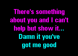 There's something
about you and I can't

help but show it...
Damn it you've
got me good