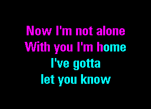 Now I'm not alone
With you I'm home

I've gotta
let you know