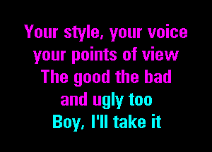 Your style, your voice
your points of view

The good the bad
and ugly too
Boy, I'll take it