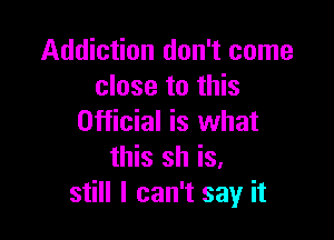 Addiction don't come
close to this

Official is what
this sh is.
still I can't say it