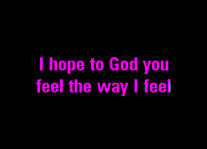 I hope to God you

feel the way I feel