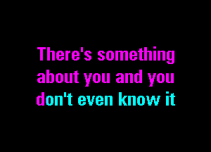 There's something

about you and you
don't even know it