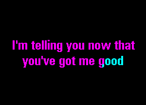 I'm telling you now that

you've got me good