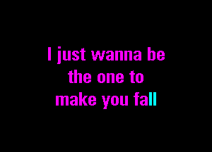 I just wanna be

the one to
make you fall