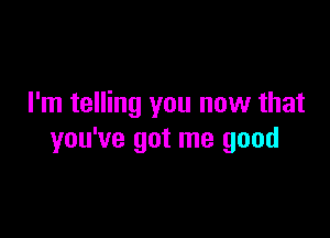 I'm telling you now that

you've got me good