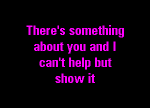 There's something
about you and I

can't help but
show it