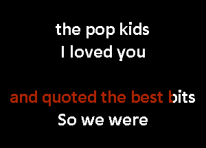 the pop kids
I loved you

and quoted the best bits
50 we were