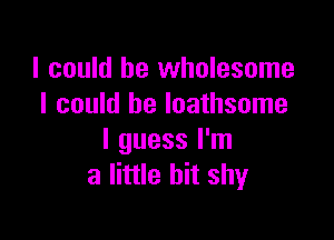 I could be wholesome
I could be loathsome

I guess I'm
a little bit shy