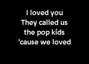 I loved you
They called us

the pop kids
'cause we loved