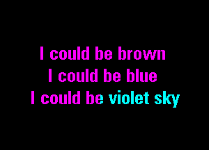 I could be brown

I could be blue
I could be violet sky