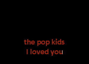 the pop kids
I loved you