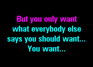But you only want
what everybody else

says you should want...
You want...