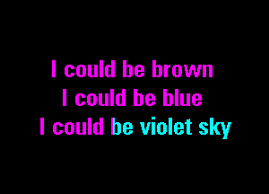 I could be brown

I could be blue
I could be violet sky