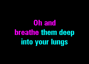 Oh and

breathe them deep
into your lungs