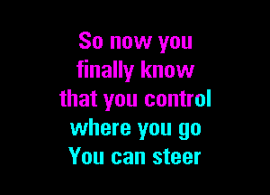 So now you
finally know

that you control
where you go
You can steer