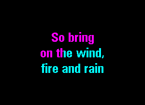 So bring

on the wind.
fire and rain